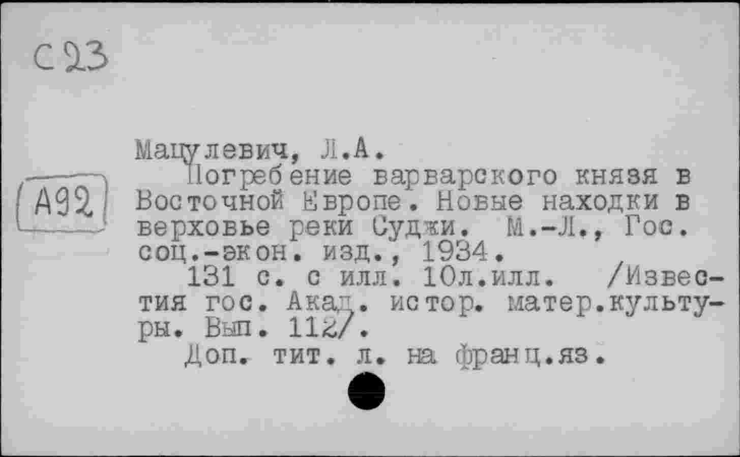 ﻿С 2.3
І АП
Мапулевич, Л.А.
Погребение варварского князя в Восточной Европе. Новые находки в верховье реки Суджи. М.-Л., Гос. соц.-экон. изд., 1934.
131 с. с илл. Юл.илл. /Известия гос. Акад, истор. матер.культуры. Выл. 112/.
Доп. тит. л. на франц.яз.